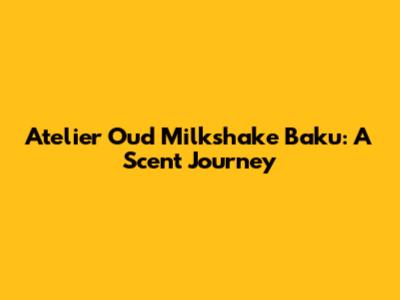 Atelier Oud Milkshake Baku: A Scent Journey