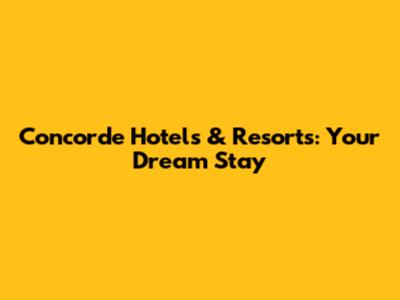 Concorde Hotels & Resorts: Your Dream Stay