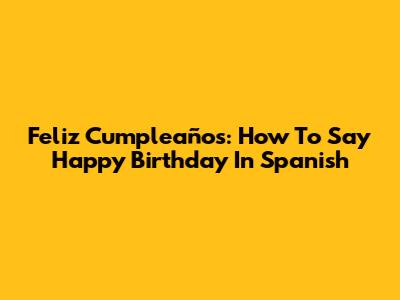 Feliz Cumpleaños: How To Say Happy Birthday In Spanish